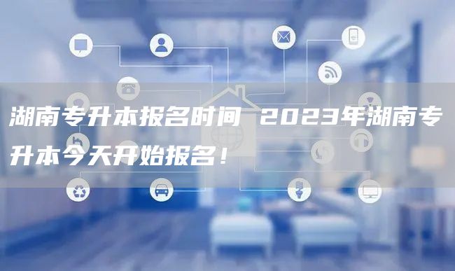 湖南专升本报名时间 2023年湖南专升本今天开始报名！