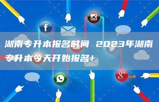 湖南专升本报名时间 2023年湖南专升本今天开始报名！(图1)