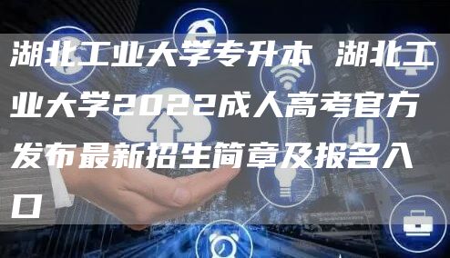 湖北工业大学专升本 湖北工业大学2022成人高考官方发布最新招生简章及报名入口