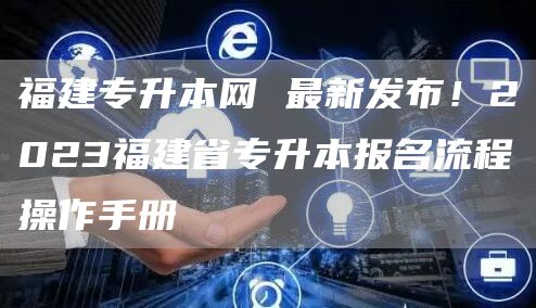 福建专升本网 最新发布！2023福建省专升本报名流程操作手册(图1)