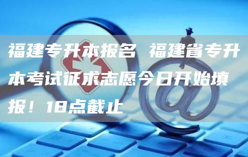 福建专升本报名 福建省专升本考试征求志愿今日开始填报！18点截止(图1)