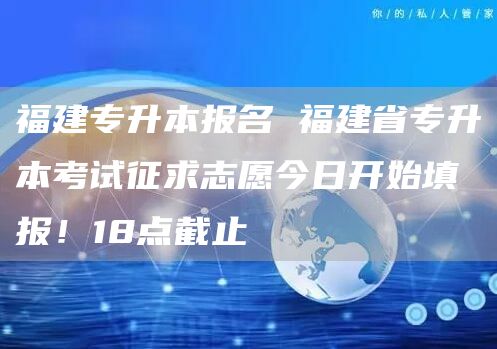 福建专升本报名 福建省专升本考试征求志愿今日开始填报！18点截止