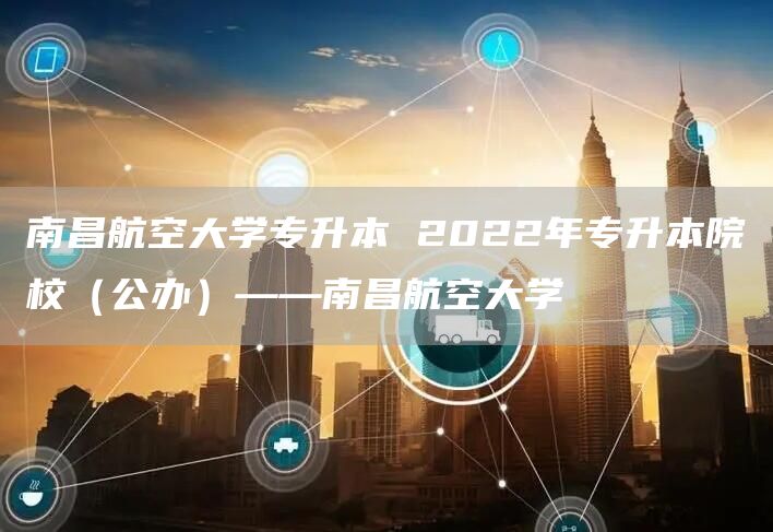 南昌航空大学专升本 2022年专升本院校（公办）——南昌航空大学