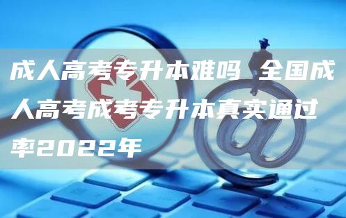 成人高考专升本难吗 全国成人高考成考专升本真实通过率2022年