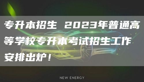 专升本招生 2023年普通高等学校专升本考试招生工作安排出炉！