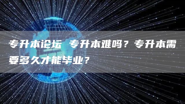 专升本论坛 专升本难吗？专升本需要多久才能毕业？