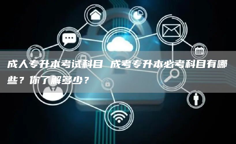 成人专升本考试科目 成考专升本必考科目有哪些？你了解多少？
