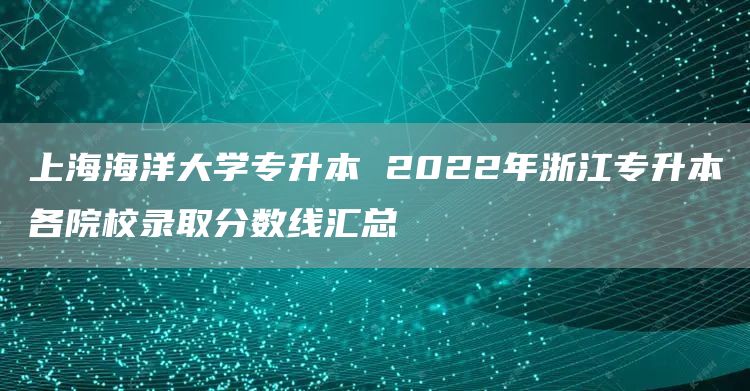 上海海洋大学专升本 2022年浙江专升本各院校录取分数线汇总
