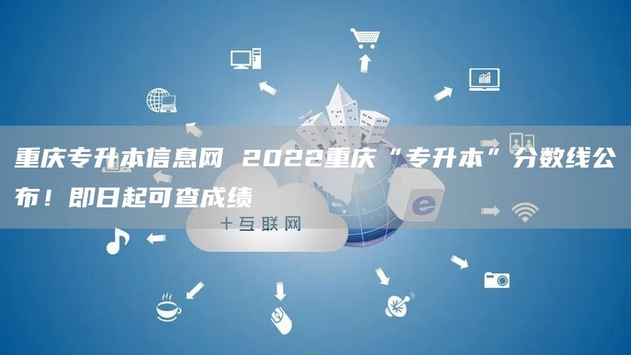 重庆专升本信息网 2022重庆“专升本”分数线公布！即日起可查成绩