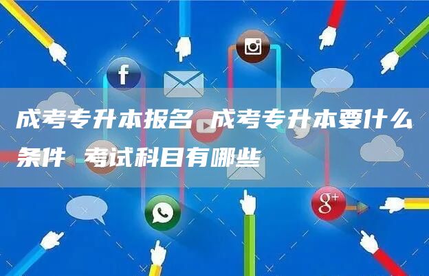 成考专升本报名 成考专升本要什么条件 考试科目有哪些