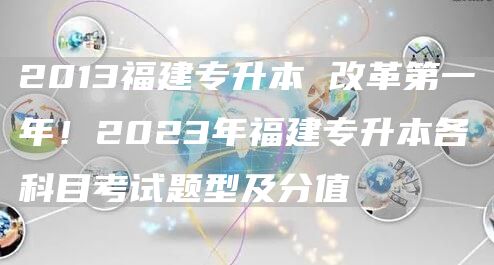 2013福建专升本 改革第一年！2023年福建专升本各科目考试题型及分值(图1)
