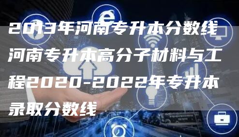 2013年河南专升本分数线 河南专升本高分子材料与工程2020-2022年专升本