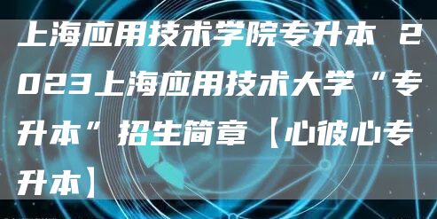 上海应用技术学院专升本 2023上海应用技术大学“专升本”招生简章【心彼心专升本
