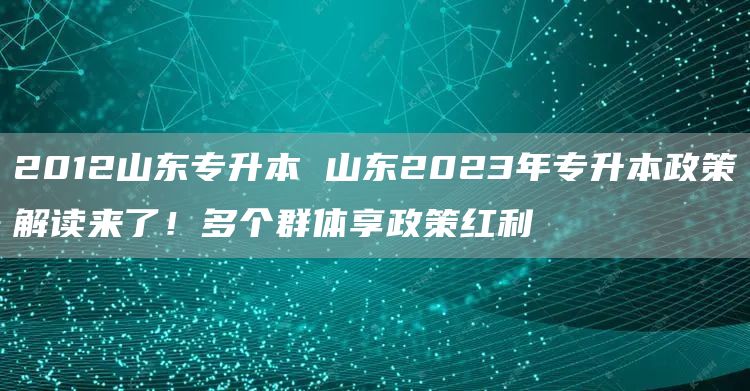 2012山东专升本 山东2023年专升本政策解读来了！多个群体享政策红利(图1)