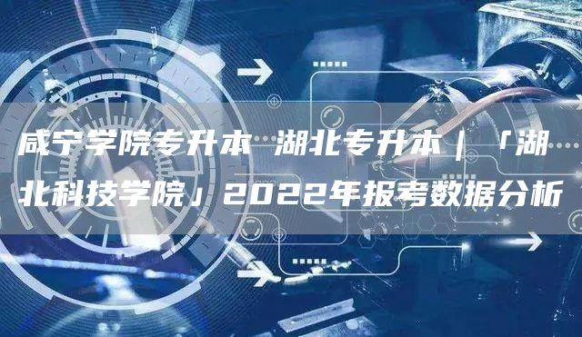 咸宁学院专升本 湖北专升本｜「湖北科技学院」2022年报考数据分析