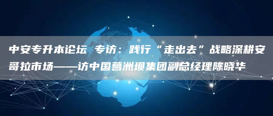 中安专升本论坛 专访：践行“走出去”战略深耕安哥拉市场——访中国葛洲坝集团副总经理陈晓华(图1)