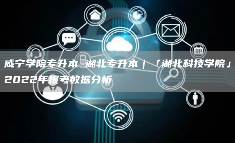 咸宁学院专升本 湖北专升本｜「湖北科技学院」2022年报考数据分析(图1)