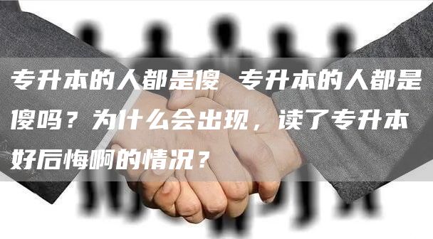 专升本的人都是傻 专升本的人都是傻吗？为什么会出现，读了专升本好后悔啊的情况？