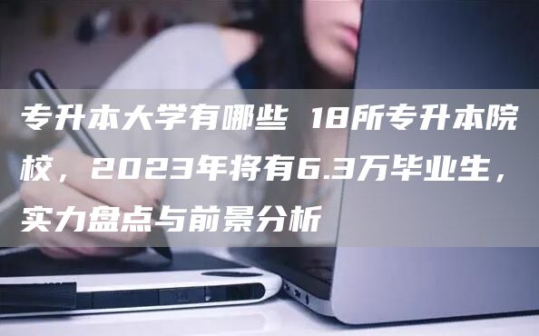 专升本大学有哪些 18所专升本院校，2023年将有6.3万毕业生，实力盘点与前景