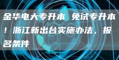 金华电大专升本 免试专升本！浙江新出台实施办法，报名条件→