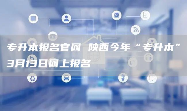 专升本报名官网 陕西今年“专升本”3月13日网上报名