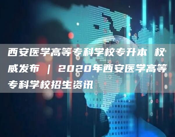 西安医学高等专科学校专升本 权威发布 | 2020年西安医学高等专科学校招生资讯