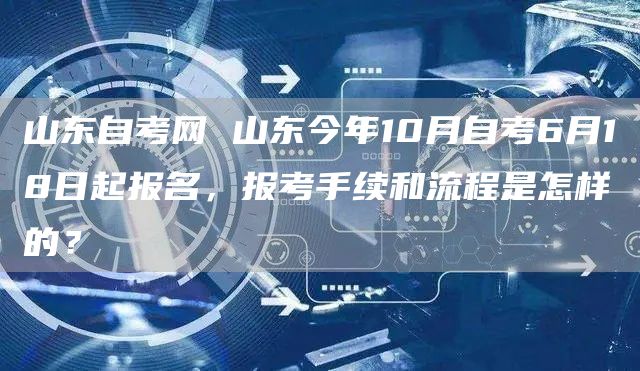 山东自考网 山东今年10月自考6月18日起报名，报考手续和流程是怎样的？