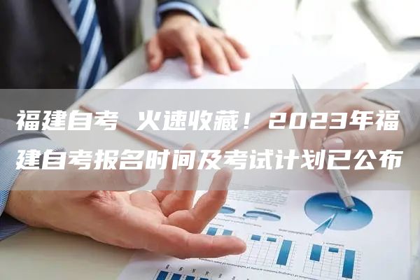 福建自考 火速收藏！2023年福建自考报名时间及考试计划已公布
