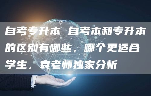 自考专升本 自考本和专升本的区别有哪些，哪个更适合学生，袁老师独家分析