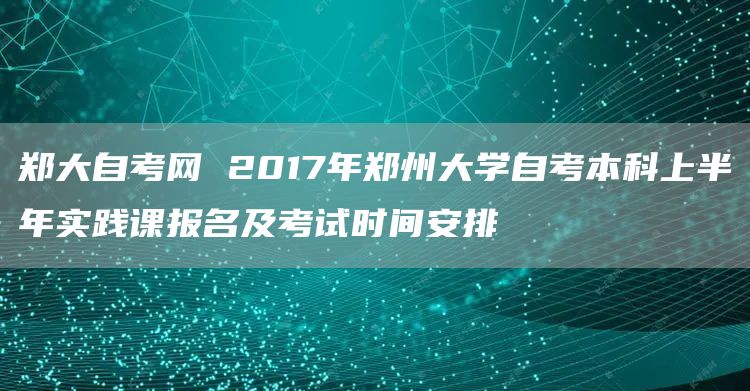 郑大自考网 2017年郑州大学自考本科上半年实践课报名及考试时间安排