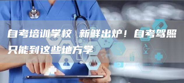 自考培训学校 新鲜出炉！自考驾照只能到这些地方学