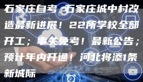 石家庄自考 石家庄城中村改造最新进展！22所学校全部开工；事关免考！最新公告；预
