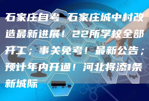 石家庄自考 石家庄城中村改造最新进展！22所学校全部开工；事关免考！最新公告；预计年内开通！河北将添1条新城际(图1)