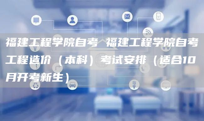 福建工程学院自考 福建工程学院自考工程造价（本科）考试安排（适合10月开考新生）