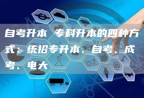 自考升本 专科升本的四种方式：统招专升本、自考、成考、电大