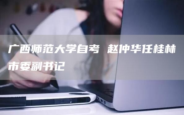 广西师范大学自考 赵仲华任桂林市委副书记(图1)