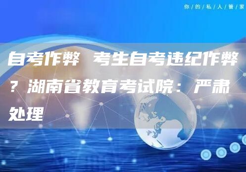 自考作弊 考生自考违纪作弊？湖南省教育考试院：严肃处理(图1)