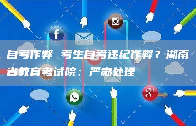自考作弊 考生自考违纪作弊？湖南省教育考试院：严肃处理