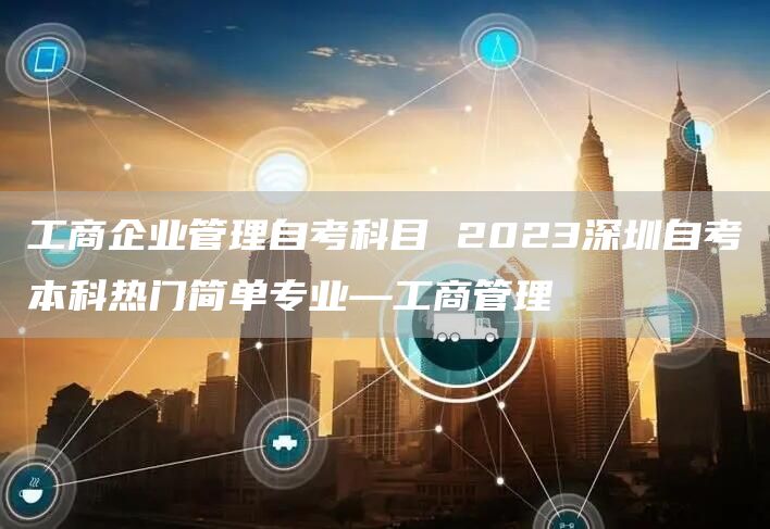 工商企业管理自考科目 2023深圳自考本科热门简单专业—工商管理(图1)
