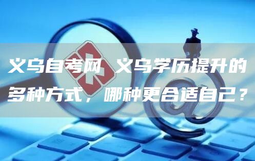 义乌自考网 义乌学历提升的多种方式，哪种更合适自己？