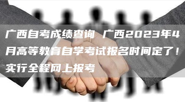 广西自考成绩查询 广西2023年4月高等教育自学考试报名时间定了！实行全程网上报考(图1)