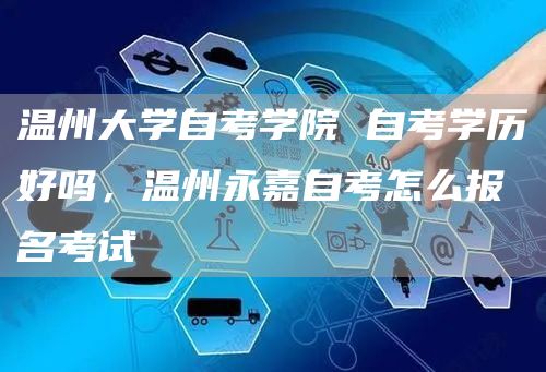 温州大学自考学院 自考学历好吗，温州永嘉自考怎么报名考试