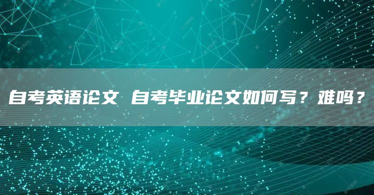 自考英语论文 自考毕业论文如何写？难吗？