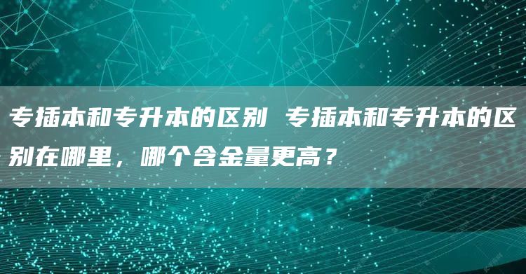 专插本和专升本的区别 专插本和专升本的区别在哪里，哪个含金量更高？