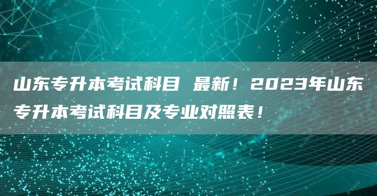 山东专升本考试科目 最新！2023年山东专升本考试科目及专业对照表！