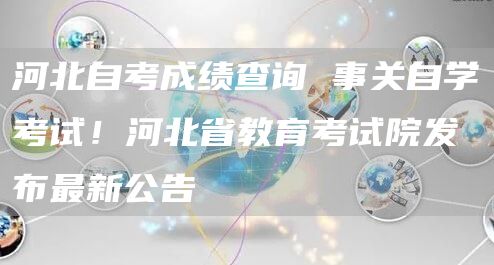 河北自考成绩查询 事关自学考试！河北省教育考试院发布最新公告→