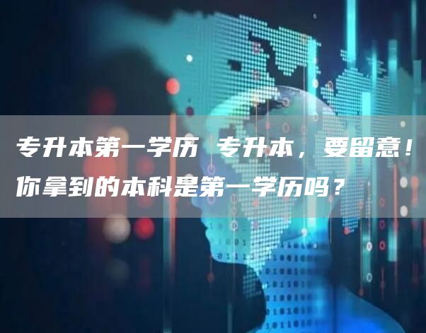 专升本第一学历 专升本，要留意！你拿到的本科是第一学历吗？