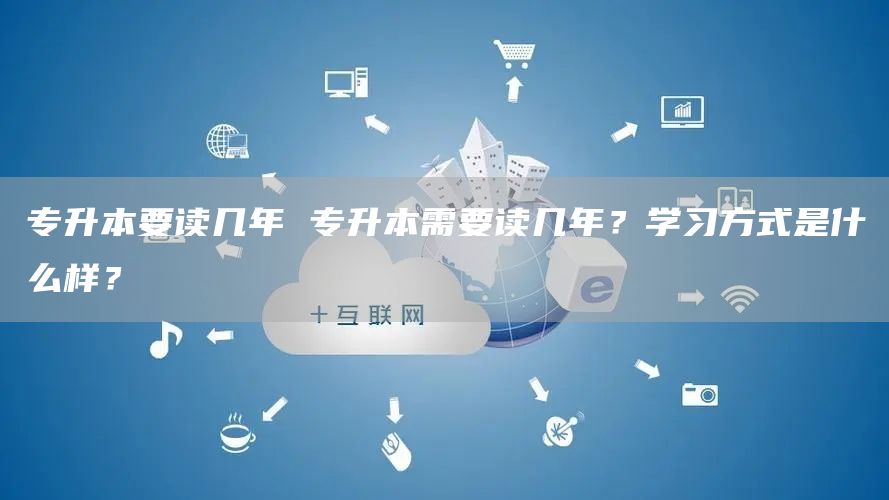 专升本要读几年 专升本需要读几年？学习方式是什么样？