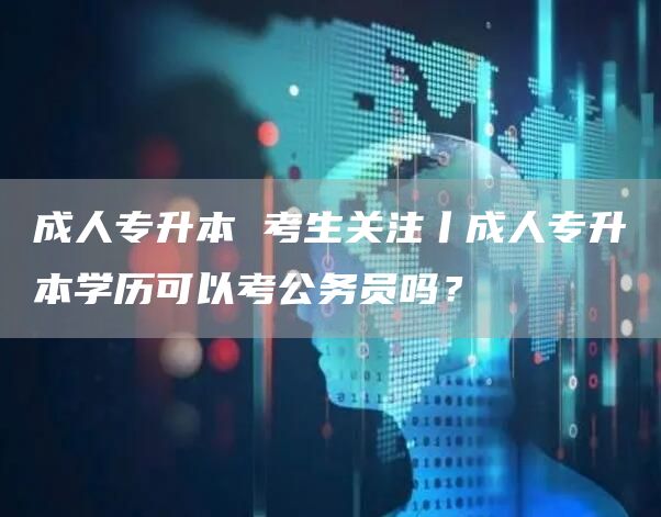 成人专升本 考生关注丨成人专升本学历可以考公务员吗？