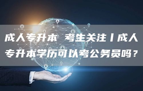 成人专升本 考生关注丨成人专升本学历可以考公务员吗？(图1)